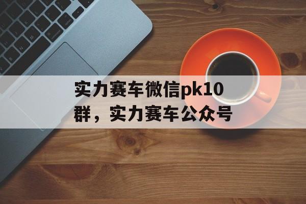 实力赛车微信pk10群，实力赛车公众号