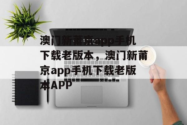 澳门新莆京app手机下载老版本，澳门新莆京app手机下载老版本APP